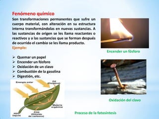 Fenómeno químico
Son transformaciones permanentes que sufre un
cuerpo material, con alteración en su estructura
interna transformándolas en nuevas sustancias. A
las sustancias de origen se les llama reactantes o
reactivos y a las sustancias que se forman después
de ocurrido el cambio se les llama producto.
Ejemplo:
                                                         Encender un fósforo
   Quemar un papel
   Encender un fósforo
   Oxidación de un clavo
   Combustión de la gasolina
   Digestión, etc.




                                                          Oxidación del clavo


                                     Proceso de la fotosíntesis
 
