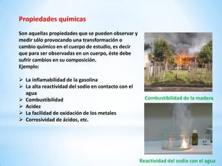 Propiedades químicas
Son aquellas propiedades que se pueden observar y
medir sólo provocando una transformación o
cambio químico en el cuerpo de estudio, es decir
que para ser observadas en un cuerpo, éste debe
sufrir cambios en su composición.
Ejemplo:

 La inflamabilidad de la gasolina
 La alta reactividad del sodio en contacto con el
  agua
 Combustibilidad                                      Combustibilidad de la madera
 Acidez
 La facilidad de oxidación de los metales
 Corrosividad de ácidos, etc.




                                                     Reactividad del sodio con el agua
 