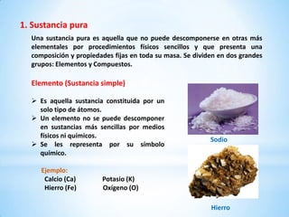 1. Sustancia pura
  Una sustancia pura es aquella que no puede descomponerse en otras más
  elementales por procedimientos físicos sencillos y que presenta una
  composición y propiedades fijas en toda su masa. Se dividen en dos grandes
  grupos: Elementos y Compuestos.

  Elemento (Sustancia simple)

   Es aquella sustancia constituida por un
    solo tipo de átomos.
   Un elemento no se puede descomponer
    en sustancias más sencillas por medios
    físicos ni químicos.
                                                           Sodio
   Se les representa por su símbolo
    químico.

     Ejemplo:
      Calcio (Ca)       Potasio (K)
      Hierro (Fe)       Oxígeno (O)

                                                           Hierro
 