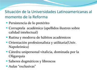 Situación de la Universidades Latinoamericanas al momento de la Reforma Persistencia de lo pretérito Corruptela  académica (apellidos ilustres sobre calidad intelectual) Rutina y modorra de hábitos académicos Orientación profesionalista y utilitaria(Univ. Napoleónica) Cátedra unipersonal vitalicia, dominada por la Oligarquía Saberes dogmáticos y librescos Aulas “exclusivas” 