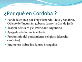 ¿Por qué en Córdoba ? Fundada en 1613 por Fray Fernando Trejo y Sanabria. Obispo de Tucumán, gobernada por la Cía. de Jesús Bastión del Clero y el Patriciado Argentino Apegada a la herencia colonial Predominio del pensamiento religioso (derecho canónico) Juramento  sobre los Santos Evangelios 