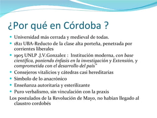 ¿Por qué en Córdoba ? Universidad más cerrada y medieval de todas.  1821 UBA-Reducto de la clase alta porteña, penetrada por corrientes liberales 1905 UNLP .J.V.Gonzalez :  Institución moderna,  con base científica, poniendo énfasis en la investigación y Extensión, y comprometida con el desarrollo del país” Consejeros vitalicios y cátedras casi hereditarias Símbolo de lo anacrónico Enseñanza autoritaria y esterilizante Puro verbalismo, sin vinculación con la praxis Los postulados de la Revolución de Mayo, no habían llegado al claustro cordobés  