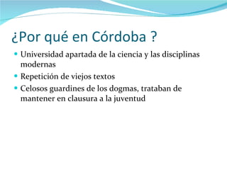 ¿Por qué en Córdoba ? Universidad apartada de la ciencia y las disciplinas modernas  Repetición de viejos textos Celosos guardines de los dogmas, trataban de mantener en clausura a la juventud 