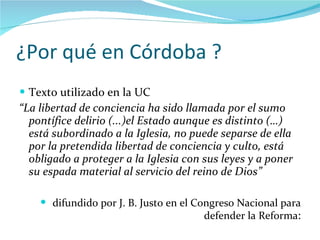 ¿Por qué en Córdoba ? Texto utilizado en la UC “ La libertad de conciencia ha sido llamada por el sumo pontífice delirio (...)el Estado aunque es distinto (…) está subordinado a la Iglesia, no puede separse de ella por la pretendida libertad de conciencia y culto, está obligado a proteger a la Iglesia con sus leyes y a poner su espada material al servicio del reino de Dios” difundido por J. B. Justo en el Congreso Nacional para defender la Reforma : 