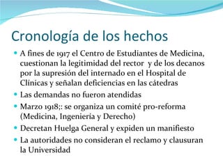 Cronología de los hechos A fines de 1917 el Centro de Estudiantes de Medicina,  cuestionan la legitimidad del rector  y de los decanos  por la supresión del internado en el Hospital de Clínicas y señalan deficiencias en las cátedras Las demandas no fueron atendidas Marzo 1918;: se organiza un comité pro-reforma (Medicina, Ingeniería y Derecho) Decretan Huelga General y expiden un manifiesto La autoridades no consideran el reclamo y clausuran la Universidad 