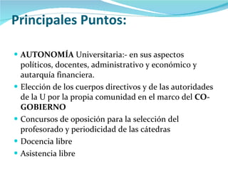 Principales Puntos: AUTONOMÍA  Universitaria:- en sus aspectos políticos, docentes, administrativo y económico y autarquía financiera. Elección de los cuerpos directivos y de las autoridades de la U por la propia comunidad en el marco del  CO-GOBIERNO Concursos de oposición para la selección del profesorado y periodicidad de las cátedras Docencia libre Asistencia libre 