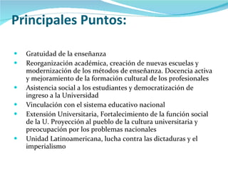 Principales Puntos: Gratuidad de la enseñanza  Reorganización académica, creación de nuevas escuelas y modernización de los métodos de enseñanza. Docencia activa y mejoramiento de la formación cultural de los profesionales Asistencia social a los estudiantes y democratización de ingreso a la Universidad Vinculación con el sistema educativo nacional Extensión Universitaria, Fortalecimiento de la función social de la U. Proyección al pueblo de la cultura universitaria y preocupación por los problemas nacionales Unidad Latinoamericana, lucha contra las dictaduras y el imperialismo 