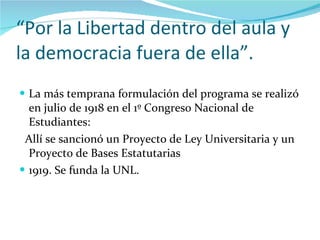 “ Por la Libertad dentro del aula y la democracia fuera de ella”. La más temprana formulación del programa se realizó en julio de 1918 en el 1º Congreso Nacional de Estudiantes: Allí se sancionó un Proyecto de Ley Universitaria y un Proyecto de Bases Estatutarias  1919. Se funda la UNL. 