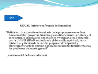 UDUAL  (primer conferencia de Extensión) “ Definición: La extensión universitaria debe proponerse como fines fundamentales: proyectar dinámica y coordinadamente la cultura y el conocimiento en todas sus dimensiones, y vincular a todo el pueblo con la UNIVERSIDAD  estimulando el desarrollo espiritual, moral, intelectual y técnico de la nación, proponiendo imparcial y objetivamente ante la opinión pública las soluciones fundamentales a los problemas de interés general”  (servicio social de los estudiantes)  1957 