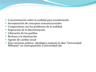 Concientización sobre la realidad para transformarla Incorporación de conceptos comunicacionales Compromisos con los problemas de la realidad Superación de la discriminación Liberación de los pueblos Rechazo a la dominación Agente de cambio social Esta corriente político- ideológica sustentó la idea “Universidad Militante” en contraposición a universidad isla  