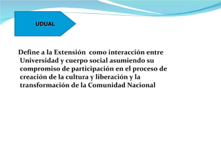 Define a la Extensión  como interacción entre Universidad y cuerpo social asumiendo su compromiso de participación en el proceso de creación de la cultura y liberación y la  transformación de la Comunidad Nacional UDUAL 