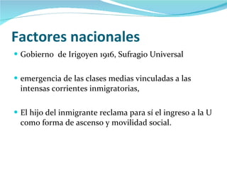 Factores nacionales Gobierno  de Irigoyen 1916, Sufragio Universal emergencia de las clases medias vinculadas a las intensas corrientes inmigratorias,  El hijo del inmigrante reclama para sí el ingreso a la U como forma de ascenso y movilidad social. 