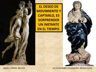 EL DESEO DE 
MOVIMIENTO Y 
CAPTARLO, ES 
SORPRENDER 
UN INSTANTE 
EN EL TIEMPO. 
Apolo y Dafne. Bernini La inmaculada Concepción. Alonso Cano 
 