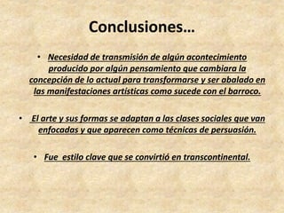 Conclusiones… 
• Necesidad de transmisión de algún acontecimiento 
producido por algún pensamiento que cambiara la 
concepción de lo actual para transformarse y ser abalado en 
las manifestaciones artísticas como sucede con el barroco. 
• El arte y sus formas se adaptan a las clases sociales que van 
enfocadas y que aparecen como técnicas de persuasión. 
• Fue estilo clave que se convirtió en transcontinental. 
 