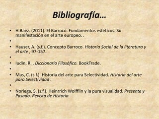 Bibliografía… 
• H.Baez. (2011). El Barroco. Fundamentos estéticos. Su 
manifestación en el arte europeo. . 
• 
• Hauser, A. (s.f.). Concepto Barroco. Historia Social de la literatura y 
el arte , 97-157. 
• 
• Iudin, R. . Diccionario Filosófico. BookTrade. 
• 
• Mas, C. (s.f.). Historia del arte para Selectividad. Historia del arte 
para Selectividad . 
• 
• Noriega, S. (s.f.). HeinrrichWolfflin y la pura visualidad. Presente y 
Pasado. Revista de Historia. 
