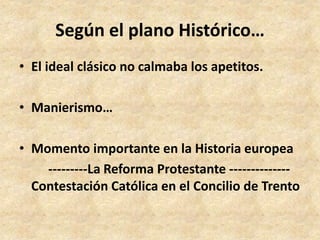 Según el plano Histórico… 
• El ideal clásico no calmaba los apetitos. 
• Manierismo… 
• Momento importante en la Historia europea 
---------La Reforma Protestante -------------- 
Contestación Católica en el Concilio de Trento 
 