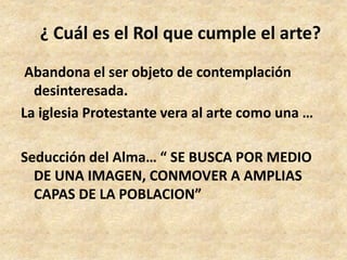 ¿ Cuál es el Rol que cumple el arte? 
Abandona el ser objeto de contemplación 
desinteresada. 
La iglesia Protestante vera al arte como una … 
Seducción del Alma… “ SE BUSCA POR MEDIO 
DE UNA IMAGEN, CONMOVER A AMPLIAS 
CAPAS DE LA POBLACION” 
 
