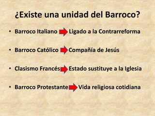 ¿Existe una unidad del Barroco? 
• Barroco Italiano Ligado a la Contrarreforma 
• Barroco Católico Compañía de Jesús 
• Clasismo Francés Estado sustituye a la Iglesia 
• Barroco Protestante Vida religiosa cotidiana 
 