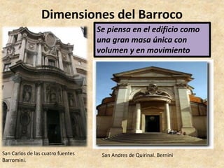 Dimensiones del Barroco 
• Arquitectura 
Se piensa en el edificio como 
una gran masa única con 
volumen y en movimiento 
San Carlos de las cuatro fuentes 
Barromini. 
San Andres de Quirinal. Bernini 
 