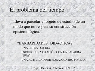 Psp. Héctor A. Cáceres U.N.L.Z.
El problema del tiempo
Lleva a parcelar el objeto de estudio de un
modo que no respeta su construcción
epistemológica.
– “BARBARIDADES” DIDACTICAS
UNA LETRA POR DIA
ESCRIBIR UNA ORACIÓN CON LA PALABRA
“UVA”
UNA ACTIVIDAD POR HORA, CUATRO POR DIA.
 