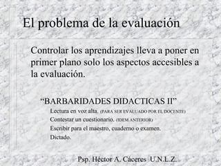 Psp. Héctor A. Cáceres U.N.L.Z.
El problema de la evaluación
Controlar los aprendizajes lleva a poner en
primer plano solo los aspectos accesibles a
la evaluación.
– “BARBARIDADES DIDACTICAS II”
Lectura en voz alta. (PARA SER EVALUADO POR EL DOCENTE)
Contestar un cuestionario. (IDEM ANTERIOR)
Escribir para el maestro, cuaderno o examen.
Dictado.
 