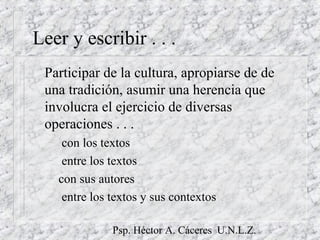 Psp. Héctor A. Cáceres U.N.L.Z.
Leer y escribir . . .
Participar de la cultura, apropiarse de de
una tradición, asumir una herencia que
involucra el ejercicio de diversas
operaciones . . .
– con los textos
– entre los textos
– con sus autores
– entre los textos y sus contextos
 