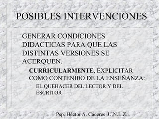 Psp. Héctor A. Cáceres U.N.L.Z.
POSIBLES INTERVENCIONES
GENERAR CONDICIONES
DIDACTICAS PARA QUE LAS
DISTINTAS VERSIONES SE
ACERQUEN.
– CURRICULARMENTE, EXPLICITAR
COMO CONTENIDO DE LA ENSEÑANZA:
EL QUEHACER DEL LECTOR Y DEL
ESCRITOR
 
