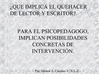 Psp. Héctor A. Cáceres U.N.L.Z.
¿QUE IMPLICA EL QUEHACER
DE LECTOR Y ESCRITOR?
PARA EL PSICOPEDAGOGO,
IMPLICAN POSIBILIDADES
CONCRETAS DE
INTERVENCIÓN.
 