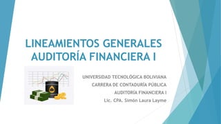 LINEAMIENTOS GENERALES
AUDITORÍA FINANCIERA I
UNIVERSIDAD TECNOLÓGICA BOLIVIANA
CARRERA DE CONTADURÍA PÚBLICA
AUDITORÍA FINANCIERA I
Lic. CPA. Simón Laura Layme
 