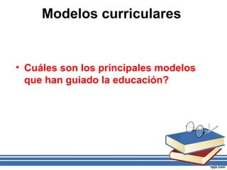 Modelos curriculares
• Cuáles son los principales modelos
que han guiado la educación?
 