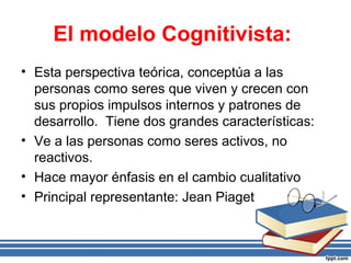 El modelo Cognitivista:
• Esta perspectiva teórica, conceptúa a las
personas como seres que viven y crecen con
sus propios impulsos internos y patrones de
desarrollo. Tiene dos grandes características:
• Ve a las personas como seres activos, no
reactivos.
• Hace mayor énfasis en el cambio cualitativo
• Principal representante: Jean Piaget
 
