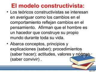El modelo constructivista:
• Los teóricos constructivistas se interesan
en averiguar como los cambios en el
comportamiento reflejan cambios en el
pensamiento. Afirman que el hombre es
un hacedor que construye su propio
mundo durante toda su vida.
• Abarca conceptos, principios y
explicaciones (saber); procedimientos
(saber hacer); actitudes, valores y normas
(saber convivir) .
 