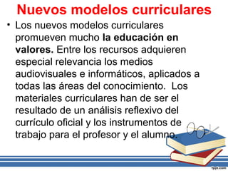 Nuevos modelos curriculares
• Los nuevos modelos curriculares
promueven mucho la educación en
valores. Entre los recursos adquieren
especial relevancia los medios
audiovisuales e informáticos, aplicados a
todas las áreas del conocimiento. Los
materiales curriculares han de ser el
resultado de un análisis reflexivo del
currículo oficial y los instrumentos de
trabajo para el profesor y el alumno.
 