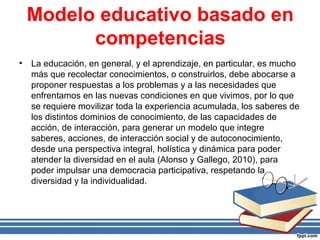 Modelo educativo basado en
competencias
• La educación, en general, y el aprendizaje, en particular, es mucho
más que recolectar conocimientos, o construirlos, debe abocarse a
proponer respuestas a los problemas y a las necesidades que
enfrentamos en las nuevas condiciones en que vivimos, por lo que
se requiere movilizar toda la experiencia acumulada, los saberes de
los distintos dominios de conocimiento, de las capacidades de
acción, de interacción, para generar un modelo que integre
saberes, acciones, de interacción social y de autoconocimiento,
desde una perspectiva integral, holística y dinámica para poder
atender la diversidad en el aula (Alonso y Gallego, 2010), para
poder impulsar una democracia participativa, respetando la
diversidad y la individualidad.
 