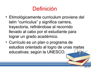Definición
• Etimológicamente curriculum proviene del
latín “curriculus” y significa carrera,
trayectoria, refiriéndose al recorrido
llevado al cabo por el estudiante para
lograr un grado académico.
• Currículo es un plan o programa de
estudios orientado al logro de unas metas
educativas; según la UNESCO.
 