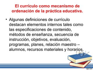 El currículo como mecanismo de
ordenación de la práctica educativa.
• Algunas definiciones de currículo
destacan elementos internos tales como
las especificaciones de contenido,
métodos de enseñanza, secuencia de
instrucción, objetivos, evaluación,
programas, planes, relación maestro –
alumnos, recursos materiales y horarios.
 