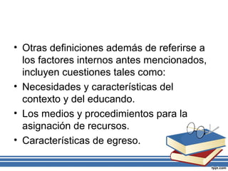 • Otras definiciones además de referirse a
los factores internos antes mencionados,
incluyen cuestiones tales como:
• Necesidades y características del
contexto y del educando.
• Los medios y procedimientos para la
asignación de recursos.
• Características de egreso.
 