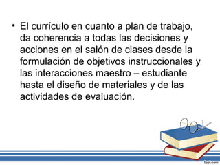 • El currículo en cuanto a plan de trabajo,
da coherencia a todas las decisiones y
acciones en el salón de clases desde la
formulación de objetivos instruccionales y
las interacciones maestro – estudiante
hasta el diseño de materiales y de las
actividades de evaluación.
 