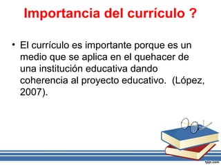 Importancia del currículo ?
• El currículo es importante porque es un
medio que se aplica en el quehacer de
una institución educativa dando
coherencia al proyecto educativo. (López,
2007).
 