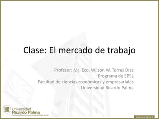 Clase: El mercado de trabajo
Profesor: Mg. Eco. Wilson W. Torres Díaz
Programa de EPEL
Facultad de ciencias económicas y empresariales
Universidad Ricardo Palma

 