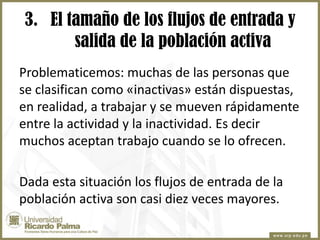 3. El tamaño de los flujos de entrada y
salida de la población activa
Problematicemos: muchas de las personas que
se clasifican como «inactivas» están dispuestas,
en realidad, a trabajar y se mueven rápidamente
entre la actividad y la inactividad. Es decir
muchos aceptan trabajo cuando se lo ofrecen.

Dada esta situación los flujos de entrada de la
población activa son casi diez veces mayores.

 