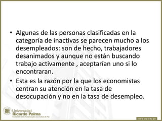 • Algunas de las personas clasificadas en la
categoría de inactivas se parecen mucho a los
desempleados: son de hecho, trabajadores
desanimados y aunque no están buscando
trabajo activamente , aceptarían uno si lo
encontraran.
• Esta es la razón por la que los economistas
centran su atención en la tasa de
desocupación y no en la tasa de desempleo.

 