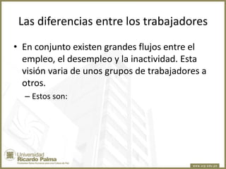 Las diferencias entre los trabajadores
• En conjunto existen grandes flujos entre el
empleo, el desempleo y la inactividad. Esta
visión varia de unos grupos de trabajadores a
otros.
– Estos son:

 