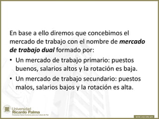 En base a ello diremos que concebimos el
mercado de trabajo con el nombre de mercado
de trabajo dual formado por:
• Un mercado de trabajo primario: puestos
buenos, salarios altos y la rotación es baja.
• Un mercado de trabajo secundario: puestos
malos, salarios bajos y la rotación es alta.

 