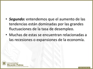 • Segundo: entendemos que el aumento de las
tendencias están dominadas por las grandes
fluctuaciones de la tasa de desempleo.
• Muchas de estas se encuentran relacionadas a
las recesiones o expansiones de la economía.

 