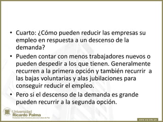 • Cuarto: ¿Cómo pueden reducir las empresas su
empleo en respuesta a un descenso de la
demanda?
• Pueden contar con menos trabajadores nuevos o
pueden despedir a los que tienen. Generalmente
recurren a la primera opción y también recurrir a
las bajas voluntarias y alas jubilaciones para
conseguir reducir el empleo.
• Pero si el descenso de la demanda es grande
pueden recurrir a la segunda opción.

 