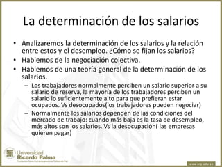 La determinación de los salarios
• Analizaremos la determinación de los salarios y la relación
entre estos y el desempleo. ¿Cómo se fijan los salarios?
• Hablemos de la negociación colectiva.
• Hablemos de una teoría general de la determinación de los
salarios.
– Los trabajadores normalmente perciben un salario superior a su
salario de reserva, la mayoría de los trabajadores perciben un
salario lo suficientemente alto para que prefieran estar
ocupados. Vs desocupados(los trabajadores pueden negociar)
– Normalmente los salarios dependen de las condiciones del
mercado de trabajo: cuando más baja es la tasa de desempleo,
más altos son los salarios. Vs la desocupación( las empresas
quieren pagar)

 