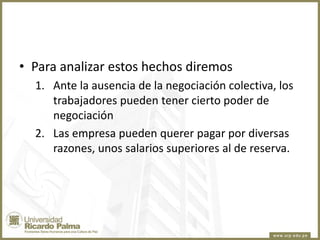 • Para analizar estos hechos diremos
1. Ante la ausencia de la negociación colectiva, los
trabajadores pueden tener cierto poder de
negociación
2. Las empresa pueden querer pagar por diversas
razones, unos salarios superiores al de reserva.

 
