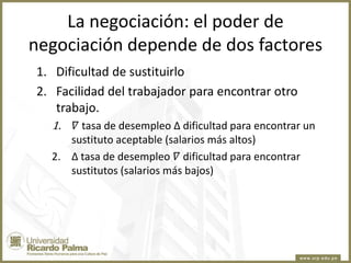 La negociación: el poder de
negociación depende de dos factores
1. Dificultad de sustituirlo
2. Facilidad del trabajador para encontrar otro
trabajo.
1.

𝛻 tasa de desempleo ∆ dificultad para encontrar un
sustituto aceptable (salarios más altos)
2. ∆ tasa de desempleo 𝛻 dificultad para encontrar
sustitutos (salarios más bajos)

 