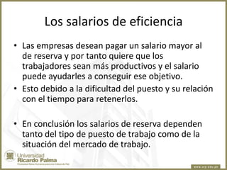 Los salarios de eficiencia
• Las empresas desean pagar un salario mayor al
de reserva y por tanto quiere que los
trabajadores sean más productivos y el salario
puede ayudarles a conseguir ese objetivo.
• Esto debido a la dificultad del puesto y su relación
con el tiempo para retenerlos.
• En conclusión los salarios de reserva dependen
tanto del tipo de puesto de trabajo como de la
situación del mercado de trabajo.

 